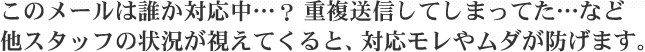 このメールは誰か対応中…？重複送信してしまってた…など他スタッフの状況が視えてくると、対応モレやムダが防げます。