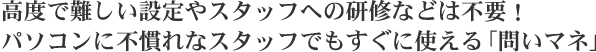 高度で難しい設定やスタッフへの研修などは不要！パソコンに不慣れなスタッフでもすぐに使える「問いマネ」