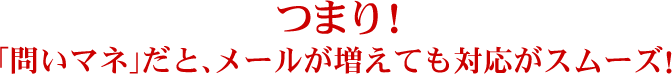 つまり！「問いマネ」だと、メールが増えても対応がスムーズ！