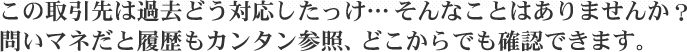 この取引先は過去どう対応したっけ…そんなことはありませんか？問いマネだと履歴もカンタン参照、どこからでも確認できます。