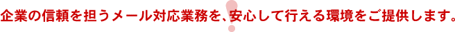 企業の信頼を担うメール対応業務を、安心して行える環境をご提供します。