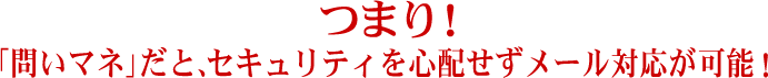 つまり！「問いマネ」だと、セキュリティを心配せずメール対応が可能！