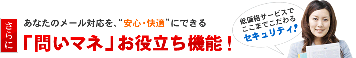 さらにあなたのメール対応を、”安心・快適”にできる「問いマネ」お役立ち機能！低価格サービスでここまでこだわるセキュリティ！