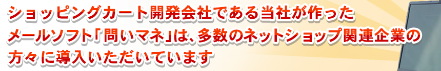 ショッピングカート開発会社である当社が作ったメール管理ソフト「問いマネ」は、多数のネットショップ関連企業の方々に導入いただいています