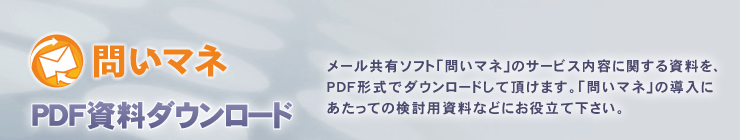 「問いマネ」PDF資料ダウンロード:
メール共有・管理ASP「問いマネ」のサービス内容に関する資料を、PDF形式でダウンロードして頂けます。
「問いマネ」の導入にあたっての検討用資料などにお役立てください。